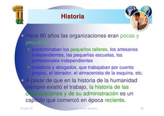 12-Jan-10 Francisco Javier Romero 25
Historia
Historia
Hace 80 años las organizaciones eran pocas y
pequeñas:
predominaban los pequeños talleres, los artesanos
independientes, las pequeñas escuelas, los
profesionales independientes
(médicos y abogados, que trabajaban por cuenta
propia), el labrador, el almacenista de la esquina, etc.
A pesar de que en la historia de la humanidad
siempre existió el trabajo, la historia de las
organizaciones y de su administración es un
capítulo que comenzó en época reciente.
 