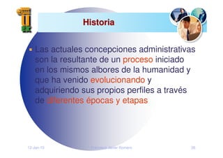12-Jan-10 Francisco Javier Romero 26
Historia
Historia
Las actuales concepciones administrativas
son la resultante de un proceso iniciado
en los mismos albores de la humanidad y
que ha venido evolucionando y
adquiriendo sus propios perfiles a través
de diferentes épocas y etapas
 