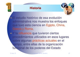 12-Jan-10 Francisco Javier Romero 27
Historia
Historia
El estudio histórico de esa evolución
administrativa nos muestra los enfoques
que tuvo esta ciencia en Egipto, China,
Grecia y Roma,
Y la influencia que tuvieron ciertos
procedimientos utilizados en esos lugares
sobre algunas prácticas actuales en el
campo, entre ellas de la organización
funcional de los poderes del Estado
 