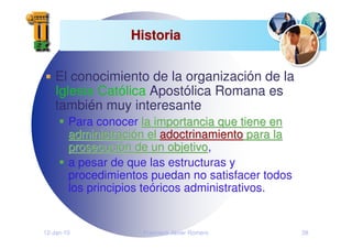 12-Jan-10 Francisco Javier Romero 28
Historia
Historia
El conocimiento de la organización de la
Iglesia Católica Apostólica Romana es
también muy interesante
Para conocer la importancia que tiene en
la importancia que tiene en
administraci
administració
ón el
n el adoctrinamiento
adoctrinamiento para la
para la
prosecuci
prosecució
ón de un objetivo
n de un objetivo,
a pesar de que las estructuras y
procedimientos puedan no satisfacer todos
los principios teóricos administrativos.
 