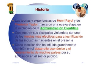 12-Jan-10 Francisco Javier Romero 29
Historia
Historia
Las teorías y experiencias de Henri Fayol y de
Frederick Taylor marcaron una nueva etapa en
la evolución de la Administraci
Administració
ón Cient
n Cientí
ífica
fica,
Continuaron sus discípulos viniendo a ser uno
de los medios más efectivos para a tecnificación
de las industrias nacientes en el presente
Dicha tecnificación ha influido grandemente
también en el desarrollo económico y el
mejoramiento de muchos países por su
aplicación en el sector público.
 