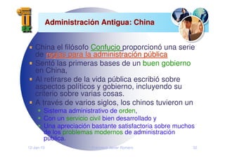 12-Jan-10 Francisco Javier Romero 32
Administraci
Administració
ón Antigua: China
n Antigua: China
China el filósofo Confucio
Confucio proporcionó una serie
de reglas para la administraci
reglas para la administració
ón p
n pú
ública
blica
Sentó las primeras bases de un buen gobierno
en China,
Al retirarse de la vida pública escribió sobre
aspectos políticos y gobierno, incluyendo su
criterio sobre varias cosas.
A través de varios siglos, los chinos tuvieron un
Sistema administrativo de orden,
Con un servicio civil bien desarrollado y
Una apreciación bastante satisfactoria sobre muchos
de los problemas modernos de administración
pública.
 