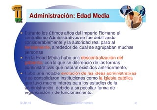 12-Jan-10 Francisco Javier Romero 34
Administraci
Administració
ón: Edad Media
n: Edad Media
Durante los últimos años del Imperio Romano el
centralismo Administrativos se fue debilitando
considerablemente y la autoridad real paso al
terrateniente, alrededor del cual se agrupaban muchas
personas
En la Edad Media hubo una descentralización del
gobierno, con lo que se diferenció de las formas
administrativas que habían existidos anteriormente.
Hubo una notable evolución de las ideas administrativas
y se consolidaron instituciones como la Iglesia católica
que tuvo mucho interés para los estudios de la
administración, debido a su peculiar forma de
organización y de funcionamiento.
 