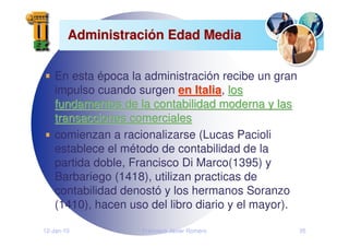 12-Jan-10 Francisco Javier Romero 35
Administraci
Administració
ón Edad Media
n Edad Media
En esta época la administración recibe un gran
impulso cuando surgen en Italia
en Italia, los
los
fundamentos de la contabilidad moderna y las
fundamentos de la contabilidad moderna y las
transacciones comerciales
transacciones comerciales
comienzan a racionalizarse (Lucas Pacioli
establece el método de contabilidad de la
partida doble, Francisco Di Marco(1395) y
Barbariego (1418), utilizan practicas de
contabilidad denostó y los hermanos Soranzo
(1410), hacen uso del libro diario y el mayor).
 