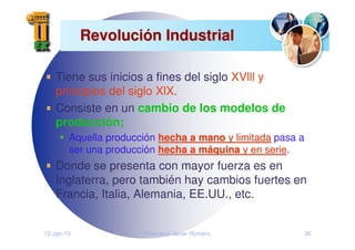 12-Jan-10 Francisco Javier Romero 36
Revoluci
Revolució
ón Industrial
n Industrial
Tiene sus inicios a fines del siglo XVlll y
principios del siglo XlX.
Consiste en un cambio de los modelos de
producción;
Aquella producción hecha a mano
hecha a mano y limitada
y limitada pasa a
ser una producción hecha a m
hecha a má
áquina
quina y en serie
y en serie.
Donde se presenta con mayor fuerza es en
Inglaterra, pero también hay cambios fuertes en
Francia, Italia, Alemania, EE.UU., etc.
 