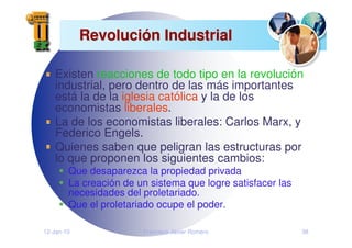 12-Jan-10 Francisco Javier Romero 38
Revoluci
Revolució
ón Industrial
n Industrial
Existen reacciones de todo tipo en la revolución
industrial, pero dentro de las más importantes
está la de la iglesia católica y la de los
economistas liberales.
La de los economistas liberales: Carlos Marx, y
Federico Engels.
Quienes saben que peligran las estructuras por
lo que proponen los siguientes cambios:
Que desaparezca la propiedad privada
La creación de un sistema que logre satisfacer las
necesidades del proletariado.
Que el proletariado ocupe el poder.
 