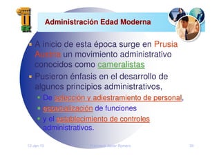 12-Jan-10 Francisco Javier Romero 39
Administraci
Administració
ón Edad Moderna
n Edad Moderna
A inicio de esta época surge en Prusia
Austria un movimiento administrativo
conocidos como cameralistas
cameralistas
Pusieron énfasis en el desarrollo de
algunos principios administrativos,
De selecci
selecció
ón y adiestramiento de personal
n y adiestramiento de personal,
especializaci
especializació
ón
n de funciones
y el establecimiento de controles
establecimiento de controles
administrativos.
 