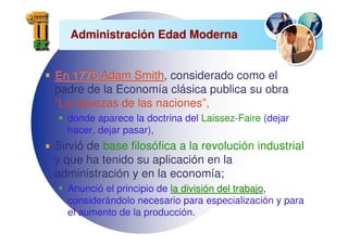 Administraci
Administració
ón Edad Moderna
n Edad Moderna
En 1776 Adam Smith
En 1776 Adam Smith, considerado como el
padre de la Economía clásica publica su obra
“La riquezas de las naciones”,
donde aparece la doctrina del Laissez-Faire (dejar
hacer, dejar pasar),
Sirvió de base filosófica a la revolución industrial
y que ha tenido su aplicación en la
administración y en la economía;
Anunció el principio de la divisi
la divisió
ón del trabajo
n del trabajo,
considerándolo necesario para especialización y para
el aumento de la producción.
 