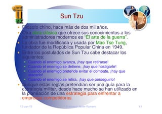 12-Jan-10 Francisco Javier Romero 41
Sun Tzu
Sun Tzu
Filósofo chino, hace más de dos mil años.
Otra obra clásica que ofrece sus conocimientos a los
administradores modernos es “El arte de la guerra”.
La obra fue modificada y usada por Mao Tse Tung,
fundador de la República Popular China en 1949.
Entre los postulados de Sun Tzu cabe destacar los
siguientes:
Cuando el enemigo avanza, ¡hay que retirarse!
Cuando el enemigo se detiene, ¡hay que hostigarle!
Cuando el enemigo pretende evitar el combate, ¡hay que
atacarlo!
Cuando el enemigo se retira, ¡hay que perseguirlo!
Aunque estas reglas pretendían ser una guía para la
estrategia militar, desde hace mucho se han utilizado en
la planeación de una estrategia para enfrentar a
empresas competidoras.
 