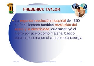 12-Jan-10 Francisco Javier Romero 44
FREDERICK TAYLOR
FREDERICK TAYLOR
La segunda revolución industrial de 1860
a 1914, llamada también revolución del
acero y la electricidad, que sustituyó el
hierro por acero como material básico
para la industria en el campo de la energía
 
