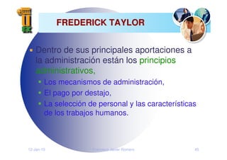 12-Jan-10 Francisco Javier Romero 45
FREDERICK TAYLOR
FREDERICK TAYLOR
Dentro de sus principales aportaciones a
la administración están los principios
administrativos,
Los mecanismos de administración,
El pago por destajo,
La selección de personal y las características
de los trabajos humanos.
 