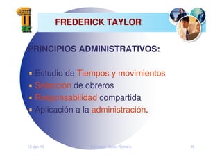 12-Jan-10 Francisco Javier Romero 46
FREDERICK TAYLOR
FREDERICK TAYLOR
PRINCIPIOS ADMINISTRATIVOS:
Estudio de Tiempos y movimientos
Selección de obreros
Responsabilidad compartida
Aplicación a la administración.
 