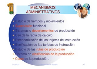 12-Jan-10 Francisco Javier Romero 47
MECANISMOS
MECANISMOS
ADMINISTRATIVOS
ADMINISTRATIVOS
Estudio de tiempos y movimientos
Supervisión funcional
Sistemas o departamentos de producción
Uso de la regla de calculo
Estandarización de las tarjetas de instrucción
Bonificación de las tarjetas de instrucción
Estudio de las rutas de producción
Sistema de clasificación de la producción
Costo de la producción.
 