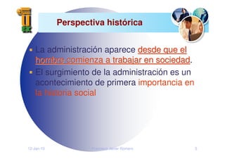 12-Jan-10 Francisco Javier Romero 5
Perspectiva histórica
La administración aparece desde que el
desde que el
hombre comienza a trabajar en sociedad
hombre comienza a trabajar en sociedad.
El surgimiento de la administración es un
acontecimiento de primera importancia en
la historia social
 