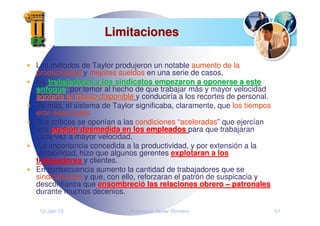 12-Jan-10 Francisco Javier Romero 51
Limitaciones
Limitaciones
Los métodos de Taylor produjeron un notable aumento de la
productividad y mejores sueldos en una serie de casos,
los trabajadores y los sindicatos empezaron a oponerse a este
trabajadores y los sindicatos empezaron a oponerse a este
enfoque
enfoque, por temor al hecho de que trabajar más y mayor velocidad
agotar
agotarí
ía el trabajo disponible
a el trabajo disponible y conduciría a los recortes de personal.
Es más, el sistema de Taylor significaba, claramente, que los tiempos
eran esenciales.
Sus críticos se oponían a las condiciones “aceleradas” que ejercían
una presi
presió
ón desmedida en los empleados
n desmedida en los empleados para que trabajaran
cada vez a mayor velocidad.
La importancia concedida a la productividad, y por extensión a la
rentabilidad, hizo que algunos gerentes explotaran a los
trabajadores y clientes.
En consecuencia aumento la cantidad de trabajadores que se
sindicalizaron y que, con ello, reforzaran el patrón de suspicacia y
desconfianza que ensombreci
ensombreció
ó las relaciones obrero
las relaciones obrero –
– patronales
patronales
durante muchos decenios.
 