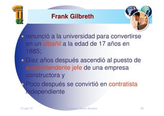 12-Jan-10 Francisco Javier Romero 52
Frank Gilbreth
Frank Gilbreth
renunció a la universidad para convertirse
en un albañil a la edad de 17 años en
1885;
Diez años después ascendió al puesto de
superintendente jefe de una empresa
constructora y
Poco después se convirtió en contratista
independiente
 