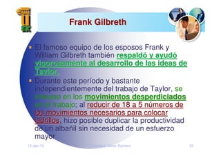 12-Jan-10 Francisco Javier Romero 53
Frank Gilbreth
Frank Gilbreth
El famoso equipo de los esposos Frank y
William Gilbreth también respald
respaldó
ó y ayud
y ayudó
ó
vigorosamente al desarrollo de las ideas de
vigorosamente al desarrollo de las ideas de
Taylor.
Taylor.
Durante este período y bastante
independientemente del trabajo de Taylor, se
interesó en los movimientos desperdiciados
movimientos desperdiciados
en el trabajo; al reducir de 18 a 5 n
reducir de 18 a 5 nú
úmeros de
meros de
los movimientos necesarios para colocar
los movimientos necesarios para colocar
ladrillos
ladrillos, hizo posible duplicar la productividad
de un albañil sin necesidad de un esfuerzo
mayor
 