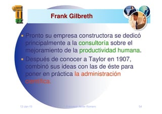 12-Jan-10 Francisco Javier Romero 54
Frank Gilbreth
Frank Gilbreth
Pronto su empresa constructora se dedicó
principalmente a la consultoría sobre el
mejoramiento de la productividad humana.
Después de conocer a Taylor en 1907,
combinó sus ideas con las de éste para
poner en práctica la administración
científica.
 