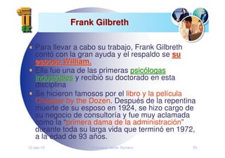 12-Jan-10 Francisco Javier Romero 55
Frank Gilbreth
Frank Gilbreth
Para llevar a cabo su trabajo, Frank Gilbreth
contó con la gran ayuda y el respaldo se su
su
esposa William.
esposa William.
Ella fue una de las primeras psic
psicó
ólogas
logas
industriales
industriales y recibió su doctorado en esta
disciplina
Se hicieron famosos por el libro y la película
Cheaper by the Dozen. Después de la repentina
muerte de su esposo en 1924, se hizo cargo de
su negocio de consultoría y fue muy aclamada
como la “primera dama de la administración”
durante toda su larga vida que terminó en 1972,
a la edad de 93 años.
 