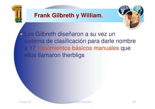 12-Jan-10 Francisco Javier Romero 56
Frank Gilbreth y
Frank Gilbreth y William.
Los Gilbreth diseñaron a su vez un
sistema de clasificación para darle nombre
a 17 movimientos básicos manuales que
ellos llamaron therbligs
 