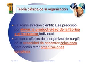 12-Jan-10 Francisco Javier Romero 58
Teor
Teorí
ía cl
a clá
ásica de la organizaci
sica de la organizació
ón
n
La administración científica se preocupó
por elevar la productividad de la f
elevar la productividad de la fá
ábrica
brica
y el trabajador
y el trabajador individual.
La teoría clásica de la organización surgió
de la necesidad de encontrar soluciones
soluciones
para administrar organizaciones
organizaciones
complejas
complejas
 