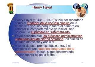 12-Jan-10 Francisco Javier Romero 59
Henry Fayol
Henry Fayol
Henry Fayol (18441 – 1925) suele ser recordado
como el fundador de la escuela cl
fundador de la escuela clá
ásica
sica de la
administración, no porque fuera el primero en
estudiar el comportamiento gerencial, sino
porque fue el primero en sistematizarlo.
el primero en sistematizarlo.
Fayol pensaba que las pr
las prá
ácticas administrativas
cticas administrativas
aceptadas siguen ciertos patrones
aceptadas siguen ciertos patrones, los cueles se
pueden identificar y analizar.
A partir de esta premisa básica, trazó el
proyecto de una doctrina congruente de la
administración, la cual sigue conservando
mucha fuerza hasta la fecha.
 
