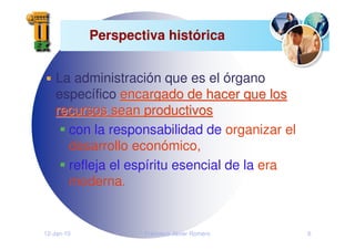 12-Jan-10 Francisco Javier Romero 6
Perspectiva histórica
La administración que es el órgano
específico encargado de hacer que los
encargado de hacer que los
recursos sean productivos
recursos sean productivos
con la responsabilidad de organizar el
desarrollo económico,
refleja el espíritu esencial de la era
moderna.
 