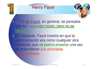 12-Jan-10 Francisco Javier Romero 61
Henry Fayol
Henry Fayol
Antes de Fayol
Antes de Fayol, en general, se pensaba
que los “gerentes nacen, pero no se
gerentes nacen, pero no se
hacen
hacen”
”.
.
No obstante, Fayol insistía en que la
administración era como cualquier otra
habilidad, que se podría enseñar una vez
se entendieran sus principios
fundamentales.
 