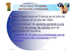 12-Jan-10 Francisco Javier Romero 62
Henry Fayol: Principales
Henry Fayol: Principales
aportaciones y limitaciones
aportaciones y limitaciones
Henry Fayol nace en Francia en el año de
1841 y muere en el año de 1925,
Entra a trabajar de gerente general a una
gerente general a una
compa
compañí
ñía de minas de carb
a de minas de carbó
ón
n que se
encontraba en quiebra,
Después de 25 a
25 añ
ños era considerada una de
os era considerada una de
las empresas m
las empresas má
ás importantes
s importantes a nivel
mundial.
 