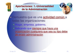 12-Jan-10 Francisco Javier Romero 63
Aportaciones: 1.
Aportaciones: 1.-
-Universalidad
Universalidad
de la Administraci
de la Administració
ón
n
Demuestra que es una actividad com
actividad comú
ún
n a
todas las organizaciones:
Hogar, empresa, gobierno,
Indicando que siempre que haya una
siempre que haya una
organizaci
organizació
ón cualquiera que sea su tipo debe
n cualquiera que sea su tipo debe
de existir administraci
de existir administració
ón
n
 