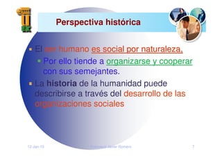 12-Jan-10 Francisco Javier Romero 7
Perspectiva histórica
El ser humano es social por naturaleza,
es social por naturaleza,
Por ello tiende a organizarse y cooperar
con sus semejantes.
La historia de la humanidad puede
describirse a través del desarrollo de las
organizaciones sociales
 