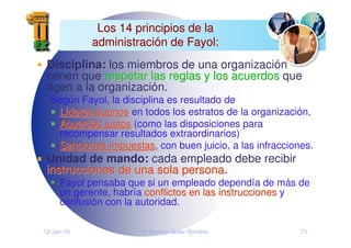 12-Jan-10 Francisco Javier Romero 71
Los 14 principios de la
Los 14 principios de la
administraci
administració
ón de Fayol:
n de Fayol:
Disciplina: los miembros de una organización
tienen que respetar las reglas y los acuerdos
espetar las reglas y los acuerdos que
rigen a la organización.
Según Fayol, la disciplina es resultado de
L
Lí
íderes buenos
deres buenos en todos los estratos de la organización,
Acuerdos justos
Acuerdos justos (como las disposiciones para
recompensar resultados extraordinarios)
Sanciones impuestas
Sanciones impuestas, con buen juicio, a las infracciones.
Unidad de mando: cada empleado debe recibir
instrucciones de una sola persona
instrucciones de una sola persona.
Fayol pensaba que si un empleado dependía de más de
un gerente, habría conflictos en las instrucciones
conflictos en las instrucciones y
confusión con la autoridad.
 