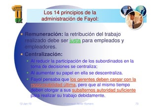 12-Jan-10 Francisco Javier Romero 73
Los 14 principios de la
Los 14 principios de la
administraci
administració
ón de Fayol:
n de Fayol:
Remuneración: la retribución del trabajo
realizado debe ser justa
justa para empleados y
empleadores.
Centralización:
Al reducir la participación de los subordinados en la
toma de decisiones se centraliza;
Al aumentar su papel en ella se descentraliza.
Fayol pensaba que los gerentes deben cargar con la
los gerentes deben cargar con la
responsabilidad
responsabilidad ú
última
ltima, pero que al mismo tiempo
deben otorgar a sus subalternos autoridad suficiente
subalternos autoridad suficiente
para realizar su trabajo debidamente.
 