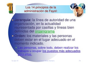 12-Jan-10 Francisco Javier Romero 74
Los 14 principios de la
Los 14 principios de la
administraci
administració
ón de Fayol:
n de Fayol:
Jerarquía: la línea de autoridad de una
organización, en la actualidad
representada por casillas y líneas bien
definidas del organigrama
organigrama
Orden: los materiales y las personas
deben estar en el lugar adecuado en el
momento indicado.
Las personas, sobre todo, deben realizar los
trabajos u ocupar los puestos m
los puestos má
ás adecuados
s adecuados
para ellas.
para ellas.
 