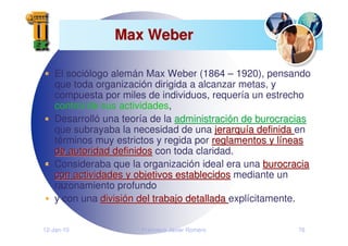 12-Jan-10 Francisco Javier Romero 76
Max Weber
Max Weber
El sociólogo alemán Max Weber (1864 – 1920), pensando
que toda organización dirigida a alcanzar metas, y
compuesta por miles de individuos, requería un estrecho
control de sus actividades,
Desarrolló una teoría de la administraci
administració
ón de burocracias
n de burocracias
que subrayaba la necesidad de una jerarqu
jerarquí
ía definida
a definida en
términos muy estrictos y regida por reglamentos y l
reglamentos y lí
íneas
neas
de autoridad definidos
de autoridad definidos con toda claridad.
Consideraba que la organización ideal era una burocracia
burocracia
con actividades y objetivos establecidos
con actividades y objetivos establecidos mediante un
razonamiento profundo
y con una divisi
divisió
ón del trabajo detallada
n del trabajo detallada explícitamente.
 