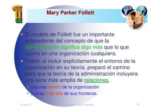 12-Jan-10 Francisco Javier Romero 79
Mary Parker Follett
Mary Parker Follett
El modelo de Follett fue un importante
antecedente del concepto de que la
administración significa algo más que lo que
ocurre en una organización cualquiera.
Follett, al incluir explícitamente el entorno de la
organización en su teoría, preparó el camino
para que la teoría de la administración incluyera
una serie más amplia de relaciones
relaciones,
algunas dentro de la organización
y otras más allá de sus fronteras.
 