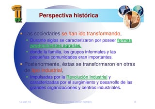 12-Jan-10 Francisco Javier Romero 8
Perspectiva histórica
Las sociedades se han ido transformando,
Durante siglos se caracterizaron por poseer formas
formas
predominantes agrarias
predominantes agrarias,
,
donde la familia, los grupos informales y las
pequeñas comunidades eran importantes.
Posteriormente, éstas se transformaron en otras
de tipo industrial,
Impulsadas por la Revoluci
Revolució
ón Industrial
n Industrial y
caracterizadas por el surgimiento y desarrollo de las
grandes organizaciones y centros industriales.
 