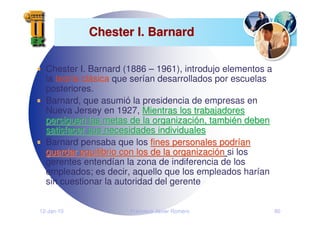 12-Jan-10 Francisco Javier Romero 80
Chester I. Barnard
Chester I. Barnard
Chester I. Barnard (1886 – 1961), introdujo elementos a
la teoría clásica que serían desarrollados por escuelas
posteriores.
Barnard, que asumió la presidencia de empresas en
Nueva Jersey en 1927, Mientras los trabajadores
Mientras los trabajadores
persiguen las metas de la organizaci
persiguen las metas de la organizació
ón, tambi
n, tambié
én deben
n deben
satisfacer sus necesidades individuales
satisfacer sus necesidades individuales
Barnard pensaba que los fines personales podr
fines personales podrí
ían
an
guardar equilibrio con los de la organizaci
guardar equilibrio con los de la organizació
ón
n si los
gerentes entendían la zona de indiferencia de los
empleados; es decir, aquello que los empleados harían
sin cuestionar la autoridad del gerente
 