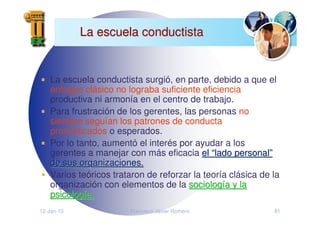12-Jan-10 Francisco Javier Romero 81
La escuela conductista
La escuela conductista
La escuela conductista surgió, en parte, debido a que el
enfoque clásico no lograba suficiente eficiencia
productiva ni armonía en el centro de trabajo.
Para frustración de los gerentes, las personas no
siempre seguían los patrones de conducta
pronosticados o esperados.
Por lo tanto, aumentó el interés por ayudar a los
gerentes a manejar con más eficacia el
el “
“lado personal
lado personal”
”
de sus organizaciones.
de sus organizaciones.
Varios teóricos trataron de reforzar la teoría clásica de la
organización con elementos de la sociolog
sociologí
ía y la
a y la
psicolog
psicologí
ía.
a.
 