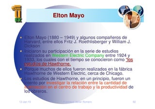 12-Jan-10 Francisco Javier Romero 82
Elton Mayo
Elton Mayo
Elton Mayo (1880 – 1949) y algunos compañeros de
Harvard, entre ellos Fritz J. Roethlisberger y William J.
Dickson
Iniciaron su participación en la serie de estudios
realizados en Western Electric Company entre 1924 y
1933, los cuales con el tiempo se conocieron como “
“los
los
estudios de Hawthorne,
estudios de Hawthorne,
Porque muchos de ellos fueron realizados en la fábrica
Hawthorne de Western Electric, cerca de Chicago.
Los estudios de Hawthorne, en un principio, fueron un
intento por investigar la relación entre la cantidad de
iluminación en el centro de trabajo y la productividad de
los obreros.
 