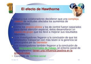 12-Jan-10 Francisco Javier Romero 83
El efecto de Hawthorne
El efecto de Hawthorne
Mayo y sus colaboradores decidieron que una compleja
cadena de actitudes afectaba los aumentos de
productividad.
Como los grupos pilotos y los de control fueron separados
para darles atención especial, éstos desarrollaron un
orgullo de grupo que los llevó a mejorar sus resultados
laborales.
Los investigadores llegaron a la conclusión de que los
empleados trabajarían con más tesón si la gerencia se
preocupaba por su bienestar
Los investigadores también llegaron a la conclusión de
que los grupos informales de trabajo
los grupos informales de trabajo (el entorno social de
los empleados) tienen una influencia positiva en la
tienen una influencia positiva en la
productividad.
productividad.
Concepto de hombre social
 