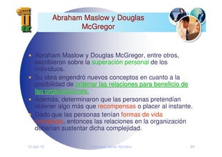12-Jan-10 Francisco Javier Romero 84
Abraham Maslow y Douglas
Abraham Maslow y Douglas
McGregor
McGregor
Abraham Maslow y Douglas McGregor, entre otros,
escribieron sobre la superación personal de los
individuos.
Su obra engendró nuevos conceptos en cuanto a la
posibilidad de ordenar las relaciones para beneficio de
ordenar las relaciones para beneficio de
las organizaciones.
las organizaciones.
Además, determinaron que las personas pretendían
obtener algo más que recompensas o placer al instante.
Dado que las personas tenían formas de vida
complejas, entonces las relaciones en la organización
deberían sustentar dicha complejidad.
 