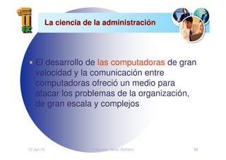 12-Jan-10 Francisco Javier Romero 88
La ciencia de la administraci
La ciencia de la administració
ón
n
El desarrollo de las computadoras de gran
velocidad y la comunicación entre
computadoras ofreció un medio para
atacar los problemas de la organización,
de gran escala y complejos
 