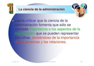12-Jan-10 Francisco Javier Romero 90
La ciencia de la administraci
La ciencia de la administració
ón
n
cabría criticar que la ciencia de la
administración fomenta que sólo se
conceda importancia a los aspectos de la
organización que se pueden representar
con cifras, olvidándose de la importancia
de las personas y las relaciones.
 