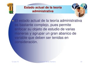12-Jan-10 Francisco Javier Romero 91
Estado actual de la teor
Estado actual de la teorí
ía
a
administrativa
administrativa
El estado actual de la teoría administrativa
es bastante complejo, pues permite
enfocar su objeto de estudio de varias
maneras y agrupar un gran abanico de
variable que deben ser tenidas en
consideración.
 