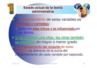 12-Jan-10 Francisco Javier Romero 94
Estado actual de la teor
Estado actual de la teorí
ía
a
administrativa
administrativa
El comportamiento de estas variables es
sist
sisté
émico y complejo
mico y complejo:
cada una ellas influye y es influenciada
ellas influye y es influenciada por
las demás;
Si se modifica una ellas, las otras tambi
Si se modifica una ellas, las otras tambié
én
n
se modifican
se modifican en mayor o menor grado.
El comportamiento del conjunto
El comportamiento del conjunto de estas
variables es diferente de la suma del
comportamiento de cada variable por separado.
 