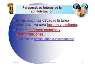 12-Jan-10 Francisco Javier Romero 96
Perspectivas futuras de la
Perspectivas futuras de la
administraci
administració
ón
n
En las próximas décadas la tarea
administrativa será incierta y excitante
incierta y excitante,
Deberá enfrentar cambios y
enfrentar cambios y
transformaciones
transformaciones
Llenos de ambig
ambigü
üedad e incertidumbre
edad e incertidumbre
 