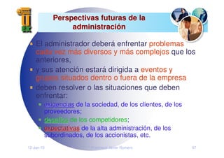 12-Jan-10 Francisco Javier Romero 97
Perspectivas futuras de la
Perspectivas futuras de la
administraci
administració
ón
n
El administrador deberá enfrentar problemas
cada vez más diversos y más complejos que los
anteriores,
y sus atención estará dirigida a eventos y
grupos situados dentro o fuera de la empresa
deben resolver o las situaciones que deben
enfrentar:
exigencias
exigencias de la sociedad, de los clientes, de los
proveedores;
desaf
desafí
íos
os de los competidores;
expectativas
expectativas de la alta administración, de los
subordinados, de los accionistas, etc.
 