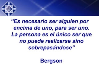 “Es necesario ser alguien por
encima de uno, para ser uno.
La persona es el único ser que
no puede realizarse sino
sobrepasándose”
Bergson
 