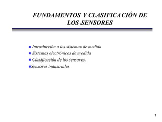 FUNDAMENTOS Y CLASIFICACIÓN DE
LOS SENSORES
 Introducción a los sistemas de medida
 Sistemas electrónicos de medida
 Clasificación de los sensores.
Sensores industriales
1
 